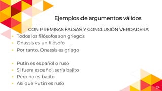 24
Ejemplos de argumentos válidos
CON PREMISAS FALSAS Y CONCLUSIÓN VERDADERA
◂ Todos los filósofos son griegos
◂ Onassis es un filósofo
◂ Por tanto, Onassis es griego
◂ Putin es español o ruso
◂ Si fuera español, sería bajito
◂ Pero no es bajito
◂ Así que Putin es ruso
 