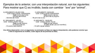 28
Ejemplos de lo anterior, con una interpretación natural, son los siguientes:
Para mostrar que C) es inválido, basta con cambiar “ave” por “animal”.
A) ARGUMENTO VÁLIDO CON C) ARGUMENTO INVÁLIDO
CON CONCLUSIÓN VERDADERA CON CONCLUSIÓN VERDADERA
Todo hombre es mortal. Todo pingüino es ave.
Sócrates es hombre. Mi perro no es pingüino.
Sócrates es mortal  Mi perro no es ave.
B) ARGUMENTO VÁLIDO D) ARGUMETO INVÁLIDO
CON CONCLUSIÓN FALSA CON CONCLUSIÓN FALSA
Toda ave es voladora. Todo pez es nadador.
El avestruz es ave. El delfín no es pez (es mamífero).
 El avestruz es voladora.  El delfín no es nadador.
Una última observación: si en un argumento, la conclusión es falsa con alguna interpretación, sólo podemos concluir que:
o bien el argumento es inválido, o bien alguna de las premisas es falsa.
 