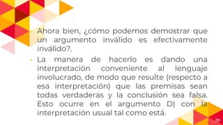 29
◂ Ahora bien, ¿cómo podemos demostrar que
un argumento inválido es efectivamente
inválido?.
◂ La manera de hacerlo es dando una
interpretación conveniente al lenguaje
involucrado, de modo que resulte (respecto a
esa interpretación) que las premisas sean
todas verdaderas y la conclusión sea falsa.
Esto ocurre en el argumento D) con la
interpretación usual tal como está.
 