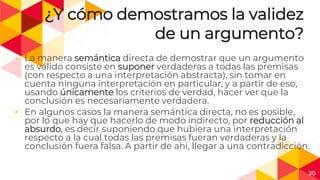 30
¿Y cómo demostramos la validez
de un argumento?
◂ La manera semántica directa de demostrar que un argumento
es válido consiste en suponer verdaderas a todas las premisas
(con respecto a una interpretación abstracta), sin tomar en
cuenta ninguna interpretación en particular, y a partir de eso,
usando únicamente los criterios de verdad, hacer ver que la
conclusión es necesariamente verdadera.
◂ En algunos casos la manera semántica directa, no es posible,
por lo que hay que hacerlo de modo indirecto, por reducción al
absurdo, es decir suponiendo que hubiera una interpretación
respecto a la cual todas las premisas fueran verdaderas y la
conclusión fuera falsa. A partir de ahí, llegar a una contradicción.
 