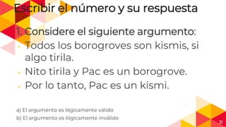 31
Escribir el número y su respuesta
1. Considere el siguiente argumento:
◂ Todos los borogroves son kismis, si
algo tirila.
◂ Nito tirila y Pac es un borogrove.
◂ Por lo tanto, Pac es un kismi.
a) El argumento es lógicamente válido
b) El argumento es lógicamente inválido
 