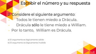 32
Escribir el número y su respuesta
2. Considere el siguiente argumento:
◂ Todos le tienen miedo a Drácula.
◂ Drácula sólo le tiene miedo a William.
◂ Por lo tanto, William es Drácula.
a) El argumento es lógicamente válido
b) El argumento es lógicamente inválido
 