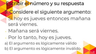 33
Escribir el número y su respuesta
3. Considere el siguiente argumento:
◂ Si hoy es jueves entonces mañana
será viernes.
◂ Mañana será viernes.
◂ Por lo tanto, hoy es jueves.
a) El argumento es lógicamente válido
b) El argumento es lógicamente inválido
 