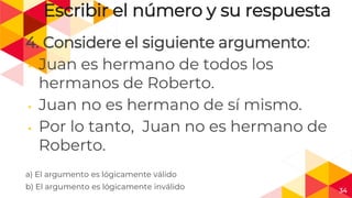 34
Escribir el número y su respuesta
4. Considere el siguiente argumento:
◂ Juan es hermano de todos los
hermanos de Roberto.
◂ Juan no es hermano de sí mismo.
◂ Por lo tanto, Juan no es hermano de
Roberto.
a) El argumento es lógicamente válido
b) El argumento es lógicamente inválido
 
