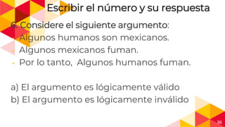 36
Escribir el número y su respuesta
6. Considere el siguiente argumento:
◂ Algunos humanos son mexicanos.
◂ Algunos mexicanos fuman.
◂ Por lo tanto, Algunos humanos fuman.
a) El argumento es lógicamente válido
b) El argumento es lógicamente inválido
 