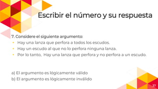 37
Escribir el número y su respuesta
7. Considere el siguiente argumento:
◂ Hay una lanza que perfora a todos los escudos.
◂ Hay un escudo al que no lo perfora ninguna lanza.
◂ Por lo tanto, Hay una lanza que perfora y no perfora a un escudo.
a) El argumento es lógicamente válido
b) El argumento es lógicamente inválido
 