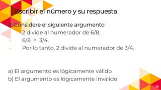 38
Escribir el número y su respuesta
8. Considere el siguiente argumento:
◂ 2 divide al numerador de 6/8.
◂ 6/8 = 3/4.
◂ Por lo tanto, 2 divide al numerador de 3/4.
a) El argumento es lógicamente válido
b) El argumento es lógicamente inválido
 