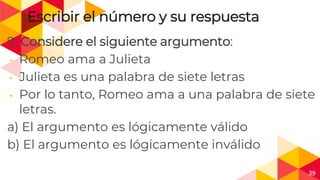 39
Escribir el número y su respuesta
9. Considere el siguiente argumento:
◂ Romeo ama a Julieta
◂ Julieta es una palabra de siete letras
◂ Por lo tanto, Romeo ama a una palabra de siete
letras.
a) El argumento es lógicamente válido
b) El argumento es lógicamente inválido
 