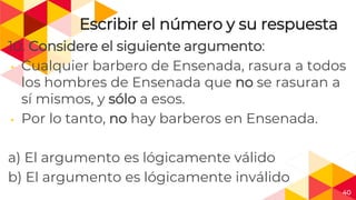 40
Escribir el número y su respuesta
10. Considere el siguiente argumento:
◂ Cualquier barbero de Ensenada, rasura a todos
los hombres de Ensenada que no se rasuran a
sí mismos, y sólo a esos.
◂ Por lo tanto, no hay barberos en Ensenada.
a) El argumento es lógicamente válido
b) El argumento es lógicamente inválido
 