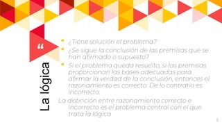 “
5
Lalógica ◂ ¿Tiene solución el problema?
◂ ¿Se sigue la conclusión de las premisas que se
han afirmado o supuesto?
◂ Si el problema queda resuelto, si las premisas
proporcionan las bases adecuadas para
afirmar la verdad de la conclusión, entonces el
razonamiento es correcto. De lo contrario es
incorrecto.
La distinción entre razonamiento correcto e
incorrecto es el problema central con el que
trata la lógica
 