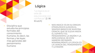 Lógica
“La lógica es el
arte de
equivocarse con
confianza” (J. W.
Krutch)
◂ Disciplina que
estudia los principios
formales del
conocimiento
humano, Es decir, las
formas y las leyes
más generales del
pensamiento
humano
◂ NOS INDICA YA EN SU ORIGEN
ETIMOLÓGICO (LOGOS) EL
SENTIDO BÁSICO DE NUESTRA
CIENCIA, QUE SE ELEVA HASTA
EL ESPIRITU Y EL
PENSAMIENTO, LA RAZÓN Y LA
INTELIGENCIA. DE ESTA
MANERA DEFINIMOS
NOMINALMENTE LA LÓGICA: ES
LA CIENCIA DEL PENSAMIENTO
Y LA RAZÓN
6
 