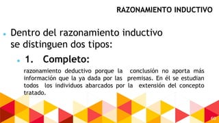 60
razonamiento deductivo porque la conclusión no aporta más
información que la ya dada por las premisas. En él se estudian
todos los individuos abarcados por la extensión del concepto
tratado.
RAZONAMIENTO INDUCTIVO
 Dentro del razonamiento inductivo
se distinguen dos tipos:
 1. Completo:
 