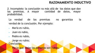 62
2. Incompleto: la conclusión va más allá de los datos que dan
las premisas. A mayor cantidad de datos, mayor
probabilidad.
La verdad de las premisas no garantiza la
verdad de la conclusión. Por ejemplo:
 María es rubia,
 Juan es rubio,
 Pedro es rubio,
 Jorge es rubio;
Conclusión:
 Por lo que todas las personas son rubias.
RAZONAMIENTO INDUCTIVO
 