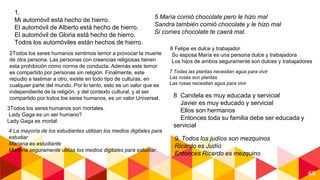 68
1.
Mi automóvil está hecho de hierro.
El automóvil de Alberto está hecho de hierro.
El automóvil de Gloria está hecho de hierro.
Todos los automóviles están hechos de hierro.
2Todos los seres humanos sentimos temor a provocar la muerte
de otra persona. Las personas con creencias religiosas tienen
esta prohibición como norma de conducta. Además este temor
es compartido por personas sin religión. Finalmente, este
repudio a lastimar a otro, existe en todo tipo de culturas, en
cualquier parte del mundo. Por lo tanto, esto es un valor que es
independiente de la religión, y del contexto cultural, y al ser
compartido por todos los seres humanos, es un valor Universal.
3Todos los seres humanos son mortales.
Lady Gaga es un ser humano?
Lady Gaga es mortal.
4 La mayoría de los estudiantes utilizan los medios digitales para
estudiar
Mariana es estudiante
Mariana seguramente utiliza los medios digitales para estudiar.
5 María comió chocolate pero le hizo mal
Sandra también comió chocolate y le hizo mal
Si comes chocolate te caerá mal.
6 Felipe es dulce y trabajador
Su esposa María es una persona dulce y trabajadora
Los hijos de ambos seguramente son dulces y trabajadores
7 Todas las plantas necesitan agua para vivir
Las rosas son plantas
Las rosas necesitan agua para vivir.
8 Candela es muy educada y servicial
Javier es muy educado y servicial
Ellos son hermanos
Entonces toda su familia debe ser educada y
servicial
9, Todos los judíos son mezquinos
Ricardo es Judío
Entonces Ricardo es mezquino
 