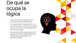 De qué se
ocupa la
lógica
◂ Una tarea de la lógica es el
análisis de ARGUMENTOS
◂ Un argumento consiste en un
conjunto de 1 o más enunciados
que se utilizan como apoyo de
otro enunciado.
◂ Los enunciados que sirven de
apoyo se llaman PREMISAS; el
enunciado apoyado es la
CONCLUSIÓN.
7
 