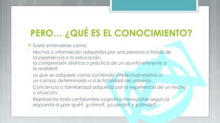 PERO… ¿QUÉ ES EL CONOCIMIENTO?
 Suele entenderse como:
 Hechos o información adquiridos por una persona a través de
la experiencia o la educación,
la comprensión teórica o práctica de un asunto referente a
la realidad.
 Lo que se adquiere como contenido intelectual relativo a
un campo determinado o a la totalidad del universo.
 Conciencia o familiaridad adquirida por la experiencia de un hecho
o situación.
 Representa toda certidumbre cognitiva mensurable según la
respuesta a ¿por qué?, ¿cómo?, ¿cuándo? y ¿dónde?.
 