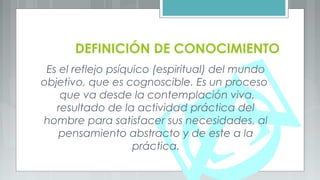 DEFINICIÓN DE CONOCIMIENTO
Es el reflejo psíquico (espiritual) del mundo
objetivo, que es cognoscible. Es un proceso
que va desde la contemplación viva,
resultado de la actividad práctica del
hombre para satisfacer sus necesidades, al
pensamiento abstracto y de este a la
práctica.
 