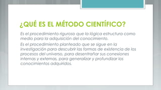 ¿QUÉ ES EL MÉTODO CIENTÍFICO?
Es el procedimiento riguroso que la lógica estructura como
medio para la adquisición del conocimiento.
Es el procedimiento planteado que se sigue en la
investigación para descubrir las formas de existencia de los
procesos del universo, para desentrañar sus conexiones
internas y externas, para generalizar y profundizar los
conocimientos adquiridos.
 
