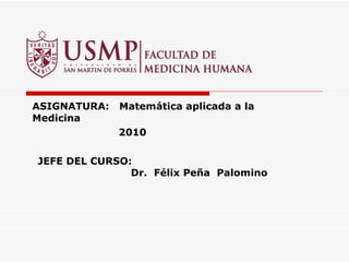 ASIGNATURA:  Matemática aplicada a la Medicina   2010 JEFE DEL CURSO:    Dr.  Félix Peña  Palomino 
