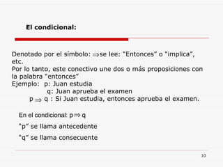 El condicional: En el condicional:  p  q  “ p” se llama antecedente “ q” se llama consecuente Denotado por el símbolo:  se lee: “Entonces” o “implica”, etc. Por lo tanto, este conectivo une dos o más proposiciones con la palabra “entonces” Ejemplo:  p: Juan estudia q: Juan aprueba el examen p  q : Si Juan estudia, entonces aprueba el examen. 