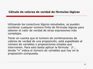 Cálculo de valores de verdad de fórmulas lógicas Utilizando los conectivos lógicos estudiados, se pueden combinar cualquier número finito de fórmulas lógicas para obtener el valor de verdad de otras expresiones más complejas. Tener en cuenta que el número de combinaciones de valores de verdad de una proposición, está supeditado al número de variables o proposiciones simples que intervienen. Para esto basta aplicar la fórmula:  2 n  , donde “n” indica el número de variables que hay en la proposición compuesta. 