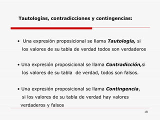 Tautologías, contradicciones y contingencias: Una expresión proposicional se llama  Tautología,  si  los valores de su tabla de verdad todos son verdaderos Una expresión proposicional se llama  Contradicción, si  los valores de su tabla  de verdad, todos son falsos. Una expresión proposicional se llama  Contingencia ,  si los valores de su tabla de verdad hay valores  verdaderos y falsos 