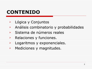 CONTENIDO Lógica y Conjuntos Análisis combinatorio y probabilidades Sistema de números reales Relaciones y funciones. Logaritmos y exponenciales. Mediciones y magnitudes. 