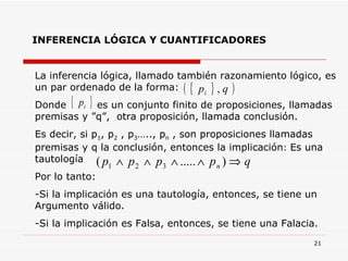 INFERENCIA LÓGICA Y CUANTIFICADORES La inferencia lógica, llamado también razonamiento lógico, es un par ordenado de la forma:   Donde  es un conjunto finito de proposiciones, llamadas premisas y ”q”,  otra proposición, llamada conclusión. Es decir, si p 1 , p 2  , p 3 ….., p n  , son proposiciones llamadas premisas y q la conclusión, entonces la implicación :  Es una tautología Por lo tanto:  Si la implicación es una tautología, entonces, se tiene un Argumento válido. Si la implicación es Falsa, entonces, se tiene una Falacia. 