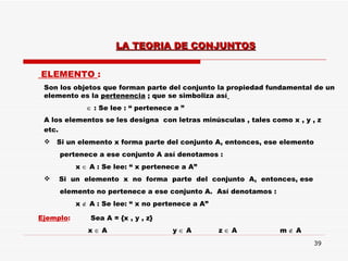 ELEMENTO  : Son los objetos que forman parte del conjunto la propiedad fundamental de un elemento es la  pertenencia  ; que se simboliza así      : Se lee : “ pertenece a ” A los elementos se les designa  con letras minúsculas , tales como x , y , z etc.  Si un elemento x forma parte del conjunto A, entonces, ese elemento pertenece a ese conjunto A así denotamos :  x    A : Se lee: “ x pertenece a A”  Si  un  elemento  x  no  forma  parte  del  conjunto  A,  entonces, ese  elemento no pertenece a ese conjunto A.  Así denotamos : x    A : Se lee: “ x no pertenece a A” Ejemplo :  Sea A = {x , y , z} x    A   y    A  z     A  m    A  LA TEORIA DE CONJUNTOS 