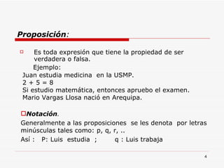 Proposición : Es toda expresión que tiene la propiedad de ser verdadera o falsa. Ejemplo:  Notación . Generalmente a las proposiciones  se les denota  por letras minúsculas tales como: p, q, r, .. Así :  P: Luis  estudia  ;  q : Luis trabaja Juan estudia medicina  en la USMP. 2 + 5 = 8 Si estudio matemática, entonces apruebo el examen. Mario Vargas Llosa nació en Arequipa. 