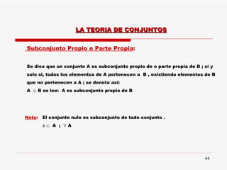 Subconjunto Propio o Parte Propia : Se dice que un conjunto A es subconjunto propio de o parte propia de B ; sí y  solo si, todos los elementos de A pertenecen a  B , existiendo elementos de B que no pertenecen a A ; se denota así: A    B se lee:  A es subconjunto propio de B Nota :  El conjunto nulo es subconjunto de todo conjunto .       A  ;    A LA TEORIA DE CONJUNTOS 