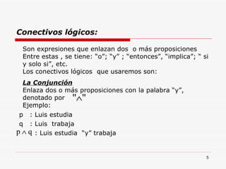 Conectivos lógicos: p  : Luis estudia q  : Luis  trabaja : Luis estudia  “y” trabaja Son expresiones que enlazan dos  o más proposiciones Entre estas , se tiene: “o”; “y” ; “entonces”, “implica”; “ si y solo si”, etc. Los conectivos lógicos  que usaremos son: La Conjunción Enlaza dos o más proposiciones con la palabra “y”, denotado por  Ejemplo: 