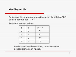 La Disyunción: Relaciona dos o más proposiciones con la palabra “0”; que se denota por  “  “ Su tabla  de verdad es: La disyunción sólo es falsa, cuando ambas proposiciones son falsas. F F F V V F V F V V V V  p  q  q p 