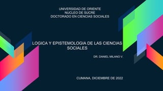 LOGICA Y EPISTEMOLOGIA DE LAS CIENCIAS
SOCIALES
UNIVERSIDAD DE ORIENTE
NUCLEO DE SUCRE
DOCTORADO EN CIENCIAS SOCIALES
DR. DANIEL MILANO V.
CUMANA, DICIEMBRE DE 2022
 