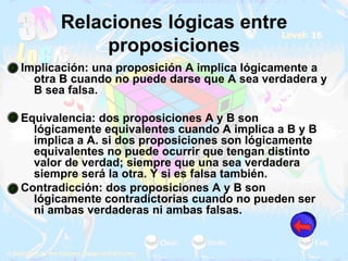 Relaciones lógicas entre proposiciones Implicación: una proposición A implica lógicamente a otra B cuando no puede darse que A sea verdadera y B sea falsa.  Equivalencia: dos proposiciones A y B son lógicamente equivalentes cuando A implica a B y B implica a A. si dos proposiciones son lógicamente equivalentes no puede ocurrir que tengan distinto valor de verdad; siempre que una sea verdadera siempre será la otra. Y si es falsa también.  Contradicción: dos proposiciones A y B son lógicamente contradictorias cuando no pueden ser ni ambas verdaderas ni ambas falsas.  