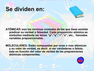 Se dividen en: ATÓMICAS: son las mínimas unidades de las que tiene sentido predicar su verdad o falsedad. Cada proposición atómica se simboliza mediante las letras “p”,”q”,”r”,”s”, etc.,  llamadas variables proposicionales.   MOLECULARES: Están compuestas por unas o mas atómicas y su valor de verdad, es decir, el ser verdaderas o falsas, esta en función del valor de verdad de las preposiciones atómicas componentes. 