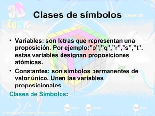 Clases de símbolos Variables: son letras que representan una proposición. Por ejemplo:”p”,”q”,”r”,”s”,”t”. estas variables designan proposiciones atómicas. Constantes: son símbolos permanentes de valor único. Unen las variables proposicionales.  Clases de Símbolos :  