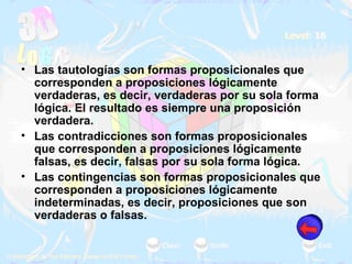 Las tautologías son formas proposicionales que corresponden a proposiciones lógicamente verdaderas, es decir, verdaderas por su sola forma lógica. El resultado es siempre una proposición verdadera. Las contradicciones son formas proposicionales que corresponden a proposiciones lógicamente falsas, es decir, falsas por su sola forma lógica. Las contingencias son formas proposicionales que corresponden a proposiciones lógicamente indeterminadas, es decir, proposiciones que son verdaderas o falsas.  