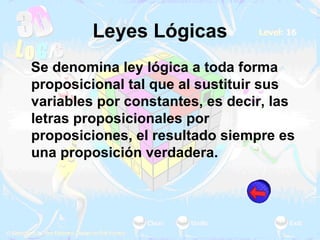 Leyes Lógicas Se denomina ley lógica a toda forma proposicional tal que al sustituir sus variables por constantes, es decir, las letras proposicionales por proposiciones, el resultado siempre es una proposición verdadera. 