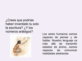 ¿Crees que podrías
haber inventado tu solo
la escritura? ¿Y los
números arábigos?
Los seres humanos somos
capaces de pensar y de
hablar. Nuestro lenguaje va
más allá de transmitir
estados de ánimo, somos
capaces de comunicar
realidades abstractas
 