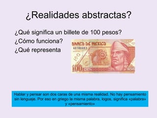 ¿Realidades abstractas?
¿Qué significa un billete de 100 pesos?
¿Cómo funciona?
¿Qué representa
Hablar y pensar son dos caras de una misma realidad. No hay pensamiento
sin lenguaje. Por eso en griego la misma palabra, logos, significa «palabra»
y «pensamiento»
 