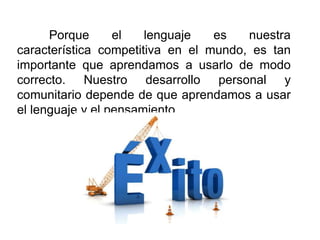 Porque el lenguaje es nuestra
característica competitiva en el mundo, es tan
importante que aprendamos a usarlo de modo
correcto. Nuestro desarrollo personal y
comunitario depende de que aprendamos a usar
el lenguaje y el pensamiento
 