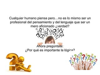 Cualquier humano piensa pero…no es lo mismo ser un
profesional del pensamiento y del lenguaje que ser un
mero aficionado ¿verdad?
Ahora pregúntate:
¿Por qué es importante la lógica?
 
