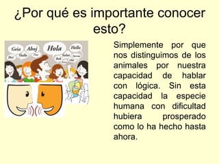¿Por qué es importante conocer
esto?
Simplemente por que
nos distinguimos de los
animales por nuestra
capacidad de hablar
con lógica. Sin esta
capacidad la especie
humana con dificultad
hubiera prosperado
como lo ha hecho hasta
ahora.
 