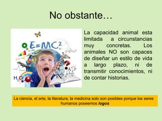 No obstante…
La capacidad animal esta
limitada a circunstancias
muy concretas. Los
animales NO son capaces
de diseñar un estilo de vida
a largo plazo, ni de
transmitir conocimientos, ni
de contar historias.
La ciencia, el arte, la literatura, la medicina solo son posibles porque los seres
humanos poseemos logos
 