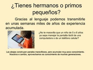 ¿Tienes hermanos o primos
pequeños?
Gracias al lenguaje podemos transmitirle
en unas semanas miles de años de experiencia
acumulada.
Las abejas construyen panales maravillosos, pero acumulan muy poco conocimiento.
Nosotros e cambio, aprovechamos es conocimiento de muchas generaciones.
¿No te maravilla que un niño de 5 o 6 años
ya sepa manejar la pantalla táctil de una
computadora o de un teléfono celular?
 