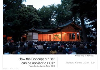 An open stage for “Noh” play

                                      How the Concept of “Ba”
                                       can be applied to FCs?                 Noboru Konno 2010.11.24
                                            Future Center Summit Tokyo 2010
2010 (c)N.Konno, KIRO Please Do Not Copy.
 