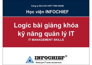 Công ty GD & DV CNTT TINH NGHỆ


   Học viện INFOCHIEF


Logic bài giảng khóa
 kỹ năng quản lý IT
  ỹ    gq       ý
    IT MANAGEMENT SKILLS
 