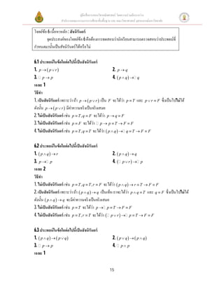 คู่มือสือการสอนวิชาคณิตศาสตร์ โดยความร่วมมือระหว่าง
สํานักงานคณะกรรมการการศึกษาขันพืนฐาน และ คณะวิทยาศาสตร์ จุฬาลงกรณ์มหาวิทยาลัย
15
โจทย์ข้อ 6เนือหาหลัก: สัจนิรันดร์
จุดประสงค์ของโจทย์ข้อ 6คือต้องการทดสอบว่านักเรียนสามารถตรวจสอบว่าประพจน์ที
กําหนดมานันเป็นสัจนิรันดร์ได้หรือไม่
6.1 ประพจน์ในข้อใดต่อไปนีเป็นสัจนิรันดร์
1.  p p r  2. p q
3. p p 4.  p q q 
เฉลย 1
วิธีทํา
1. เป็นสัจนิรันดร์ เพราะว่า ถ้า  p p r  เป็น F จะได้ว่า p T และ p r F  ซึงเป็นไปไม่ได้
ดังนัน  p p r  มีค่าความจริงเป็นจริงเสมอ
2. ไม่เป็นสัจนิรันดร์ เช่น ,p T q F  จะได้ว่า p q F 
3. ไม่เป็นสัจนิรันดร์ เช่น p F จะได้ว่า p p T F F   
4. ไม่เป็นสัจนิรันดร์ เช่น ,p T q T  จะได้ว่า  p q q T F F    
6.2 ประพจน์ในข้อใดต่อไปนีเป็นสัจนิรันดร์
1.  p q r  2.  p q q 
3. p p 4.  p r p 
เฉลย 2
วิธีทํา
1. ไม่เป็นสัจนิรันดร์ เช่น , ,p T q T r F   จะได้ว่า  p q r T F F    
2. เป็นสัจนิรันดร์ เพราะว่า ถ้า  p q q  เป็นเท็จ เราจะได้ว่า p q T  และ q F ซึงเป็นไปไม่ได้
ดังนัน  p q q  จะมีค่าความจริงเป็นจริงเสมอ
3. ไม่เป็นสัจนิรันดร์ เช่น p T จะได้ว่า p p T F F   
4. ไม่เป็นสัจนิรันดร์ เช่น ,p T r T  จะได้ว่า  p r p T F F    
6.3 ประพจน์ในข้อใดต่อไปนีเป็นสัจนิรันดร์
1.    p q p q   2.    p q p q  
3. p p 4. p p
เฉลย 1
 