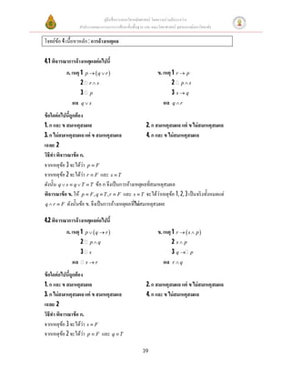คู่มือสือการสอนวิชาคณิตศาสตร์ โดยความร่วมมือระหว่าง
สํานักงานคณะกรรมการการศึกษาขันพืนฐาน และ คณะวิทยาศาสตร์ จุฬาลงกรณ์มหาวิทยาลัย
39
โจทย์ข้อ 4เนือหาหลัก: การอ้างเหตุผล
4.1 พิจารณาการอ้างเหตุผลต่อไปนี
ข้อใดต่อไปนีถูกต้อง
1. ก และ ข สมเหตุสมผล 2. ก สมเหตุสมผล แต่ ข ไม่สมเหตุสมผล
3. ก ไม่สมเหตุสมผลแต่ ข สมเหตุสมผล 4. ก และ ข ไม่สมเหตุสมผล
เฉลย 2
วิธีทําพิจารณาข้อ ก.
จากเหตุข้อ 3 จะได้ว่า p F
จากเหตุข้อ 2 จะได้ว่า r F และ s T
ดังนัน q s q T T    ข้อ ก จึงเป็นการอ้างเหตุผลทีสมเหตุสมผล
พิจารณาข้อ ข. ให้ , ,p F q T r F   และ s T จะได้ว่าเหตุข้อ 1, 2, 3เป็นจริงทังหมดแต่
q r F  ดังนันข้อ ข. จึงเป็นการอ้างเหตุผลทีไม่สมเหตุสมผล
4.2 พิจารณาการอ้างเหตุผลต่อไปนี
ข้อใดต่อไปนีถูกต้อง
1. ก และ ข สมเหตุสมผล 2. ก สมเหตุสมผล แต่ ข ไม่สมเหตุสมผล
3. ก ไม่สมเหตุสมผลแต่ ข สมเหตุสมผล 4. ก และ ข ไม่สมเหตุสมผล
เฉลย 2
วิธีทําพิจารณาข้อ ก.
จากเหตุข้อ 3 จะได้ว่า s F
จากเหตุข้อ 2 จะได้ว่า p F และ q T
ก. เหตุ 1  p q r 
2 p q
3 s
ผล s r
ข. เหตุ 1  r s p 
2 s p
3 q p
ผล r q
ก. เหตุ 1  p q r 
2 r s
3 p
ผล q s
ข. เหตุ 1 r p
2 p s
3 s q
ผล q r
 